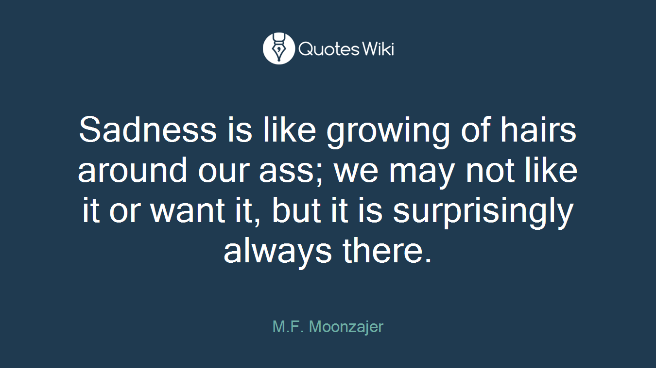 Sadness is like growing of hairs around our ass; we may not like it or want it, but it is surprisingly always there.