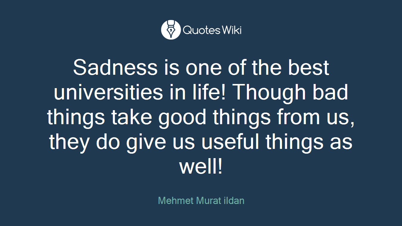 Sadness is one of the best universities in life! Though bad things take good things from us, they do give us useful things as well!