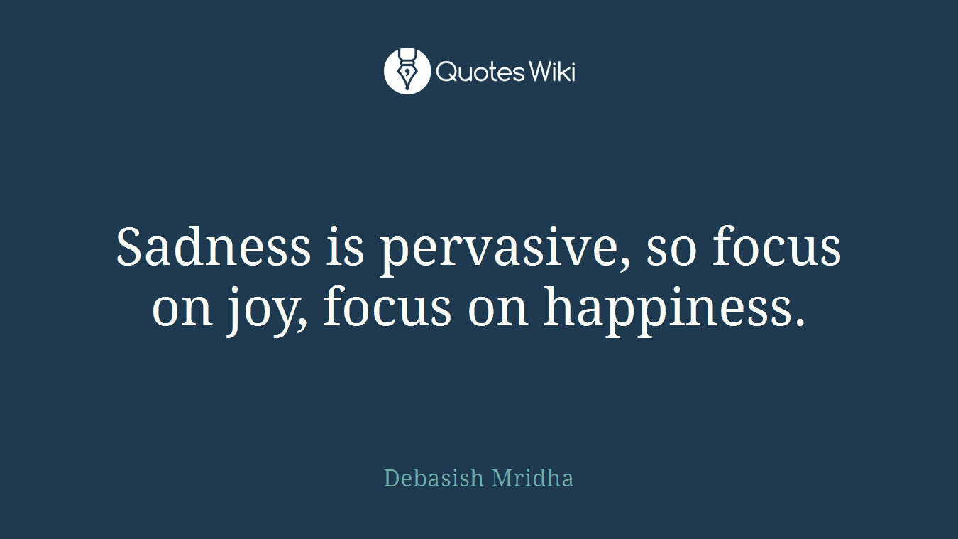 Sadness is pervasive, so focus on joy, focus on happiness.