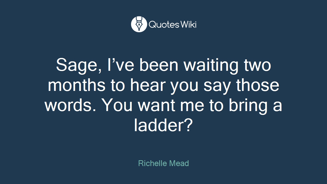 Sage, I’ve been waiting two months to hear you say those words. You want me to bring a ladder?