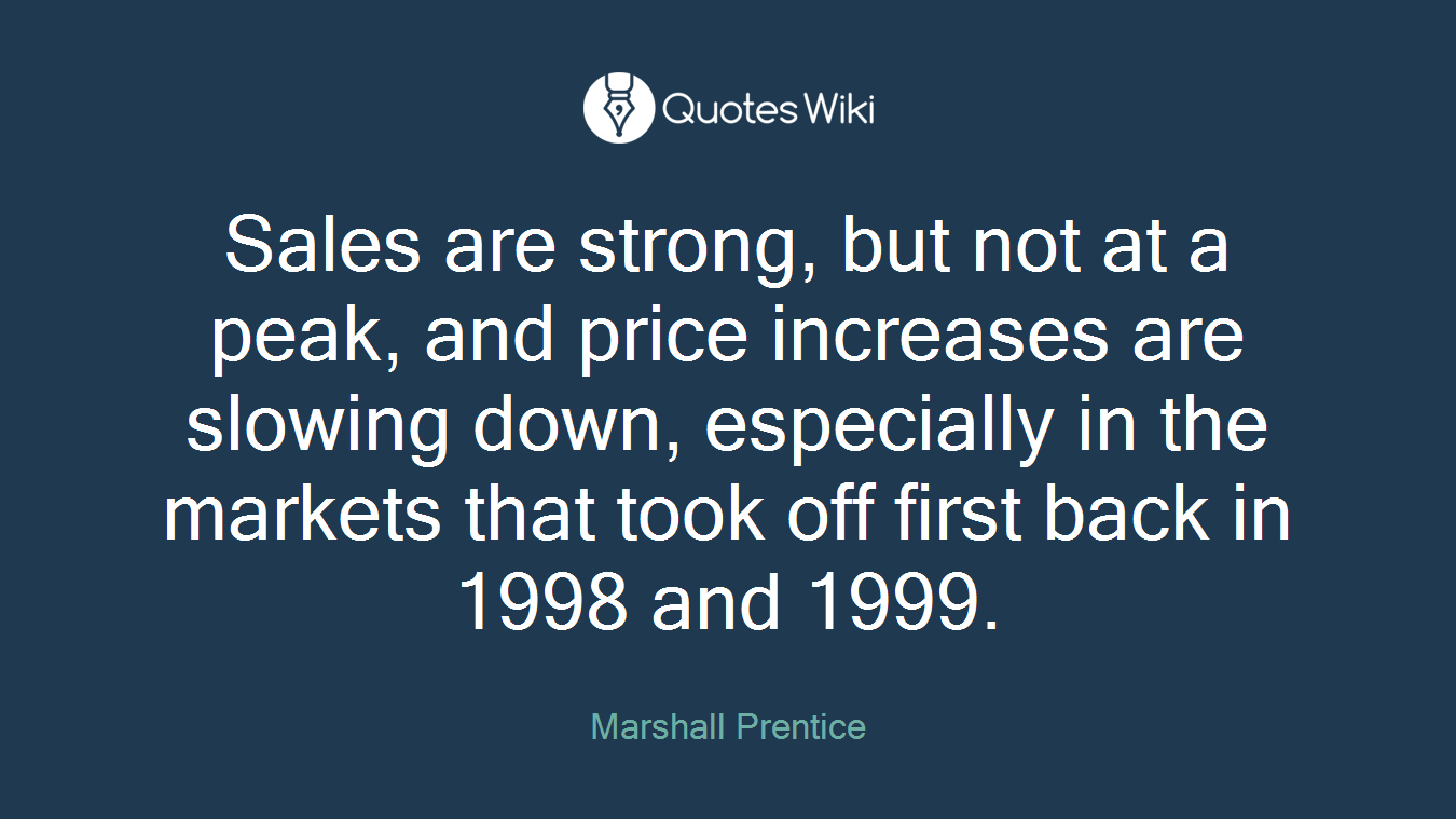 Sales are strong, but not at a peak, and price increases are slowing down, especially in the markets that took off first back in 1998 and 1999.