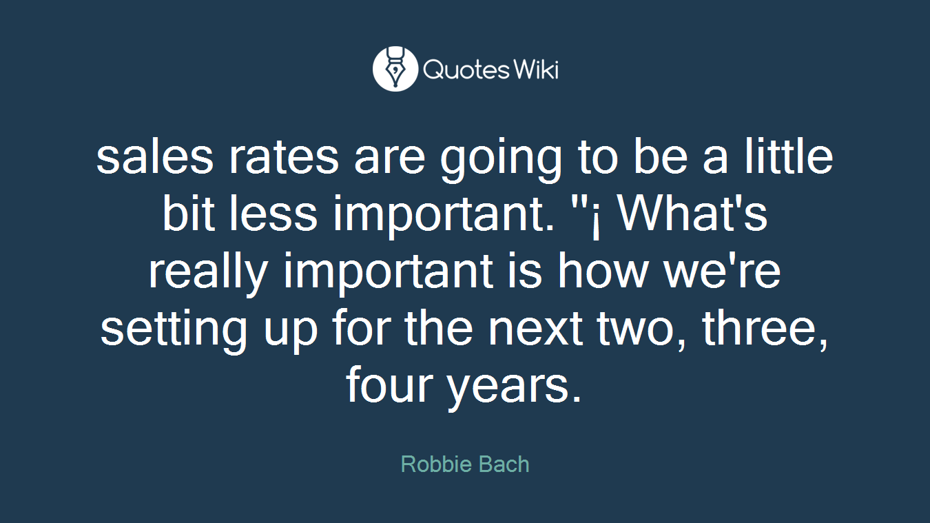 sales rates are going to be a little bit less important. ''¡ What's really important is how we're setting up for the next two, three, four years.