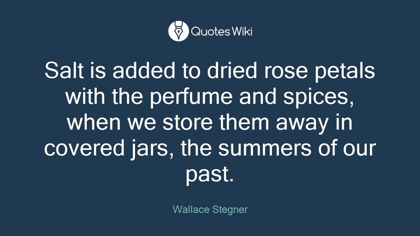 Salt is added to dried rose petals with the perfume and spices, when we store them away in covered jars, the summers of our past.
