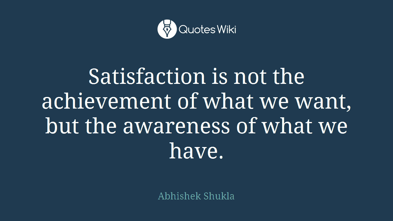 Satisfaction is not the achievement of what we want, but the awareness of what we have.