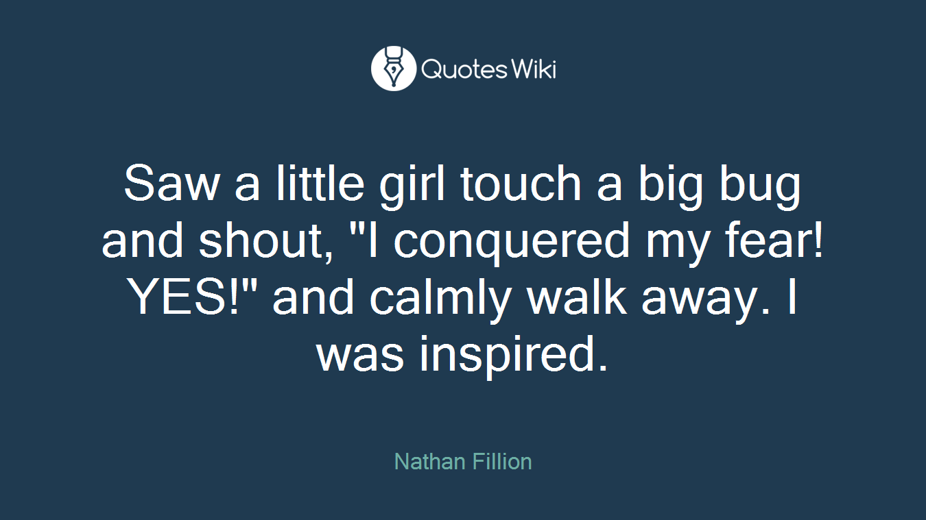 Saw a little girl touch a big bug and shout, "I conquered my fear! YES!" and calmly walk away. I was inspired.