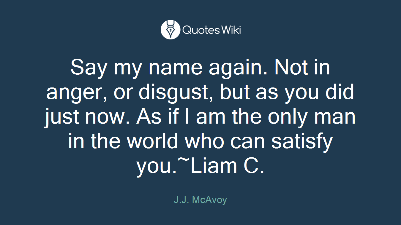 Say my name again. Not in anger, or disgust, but as you did just now. As if I am the only man in the world who can satisfy you.~Liam C.