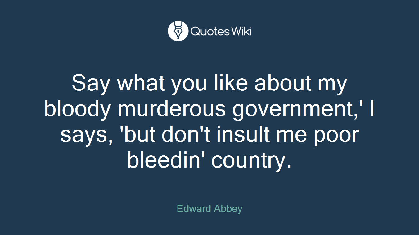 Say what you like about my bloody murderous government,' I says, 'but don't insult me poor bleedin' country.