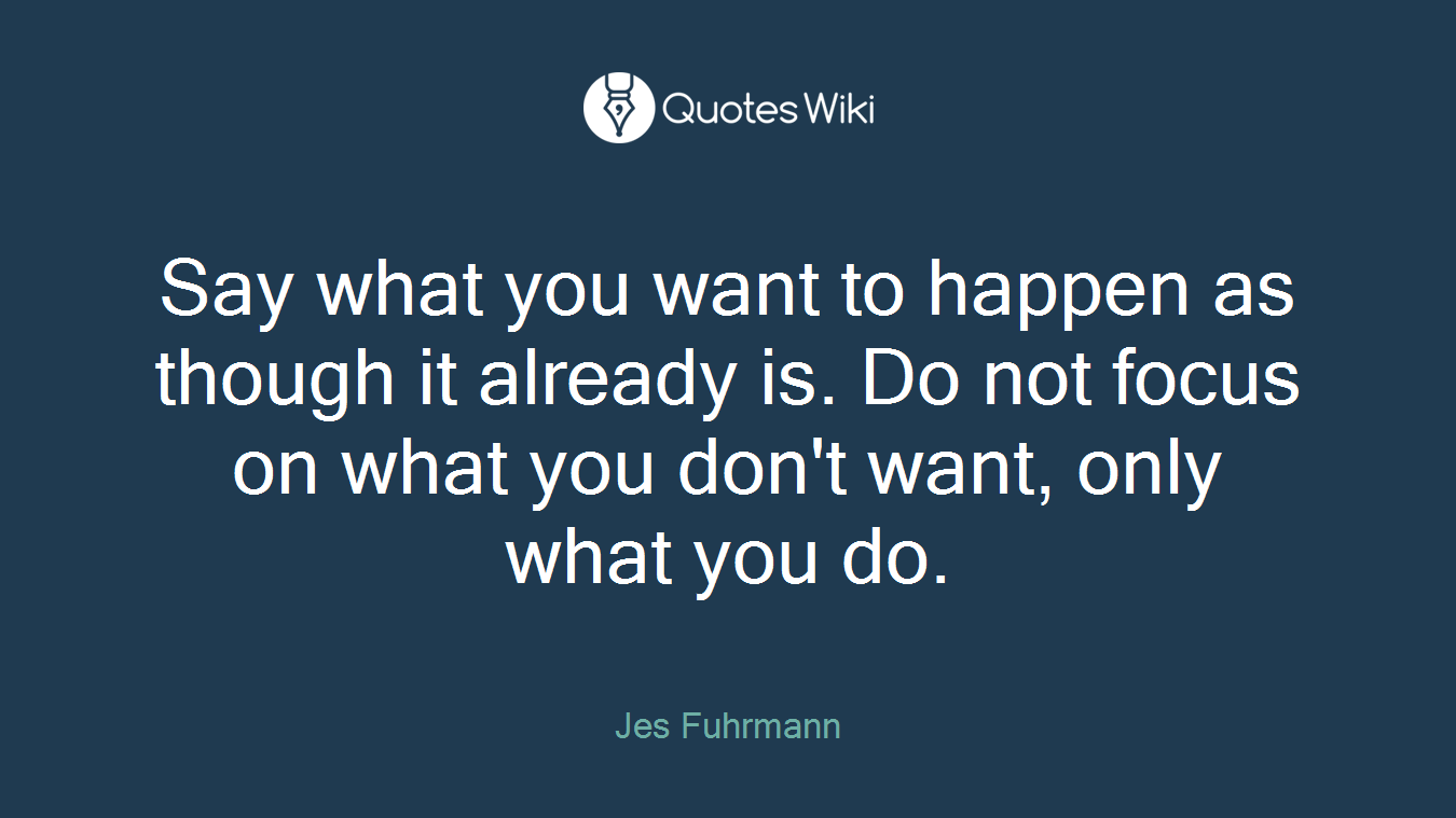 Say what you want to happen as though it already is. Do not focus on what you don't want, only what you do.