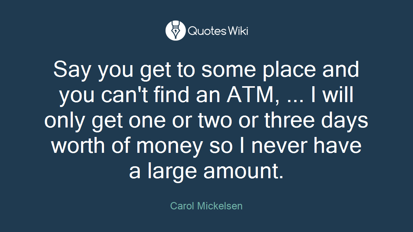 Say you get to some place and you can't find an ATM, ... I will only get one or two or three days worth of money so I never have a large amount.