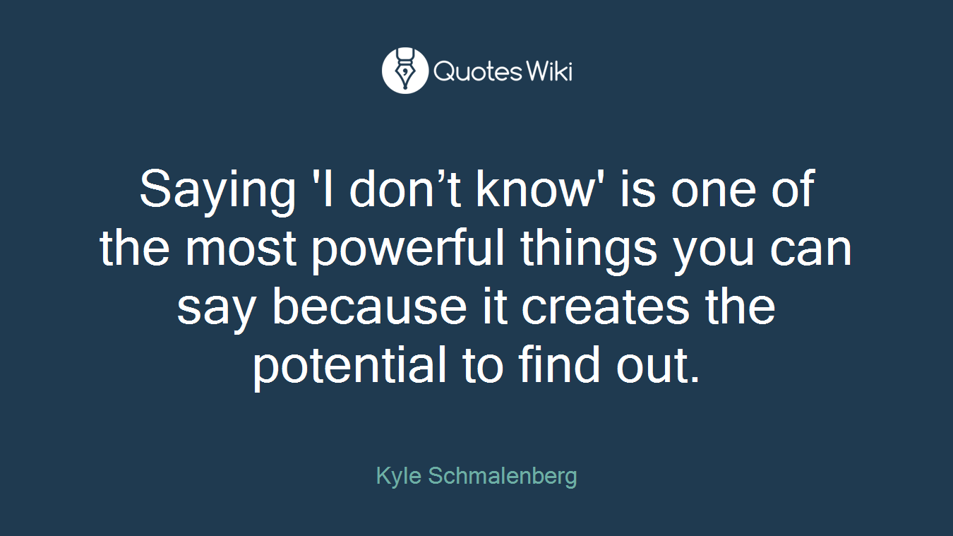Saying 'I don’t know' is one of the most powerful things you can say because it creates the potential to find out.