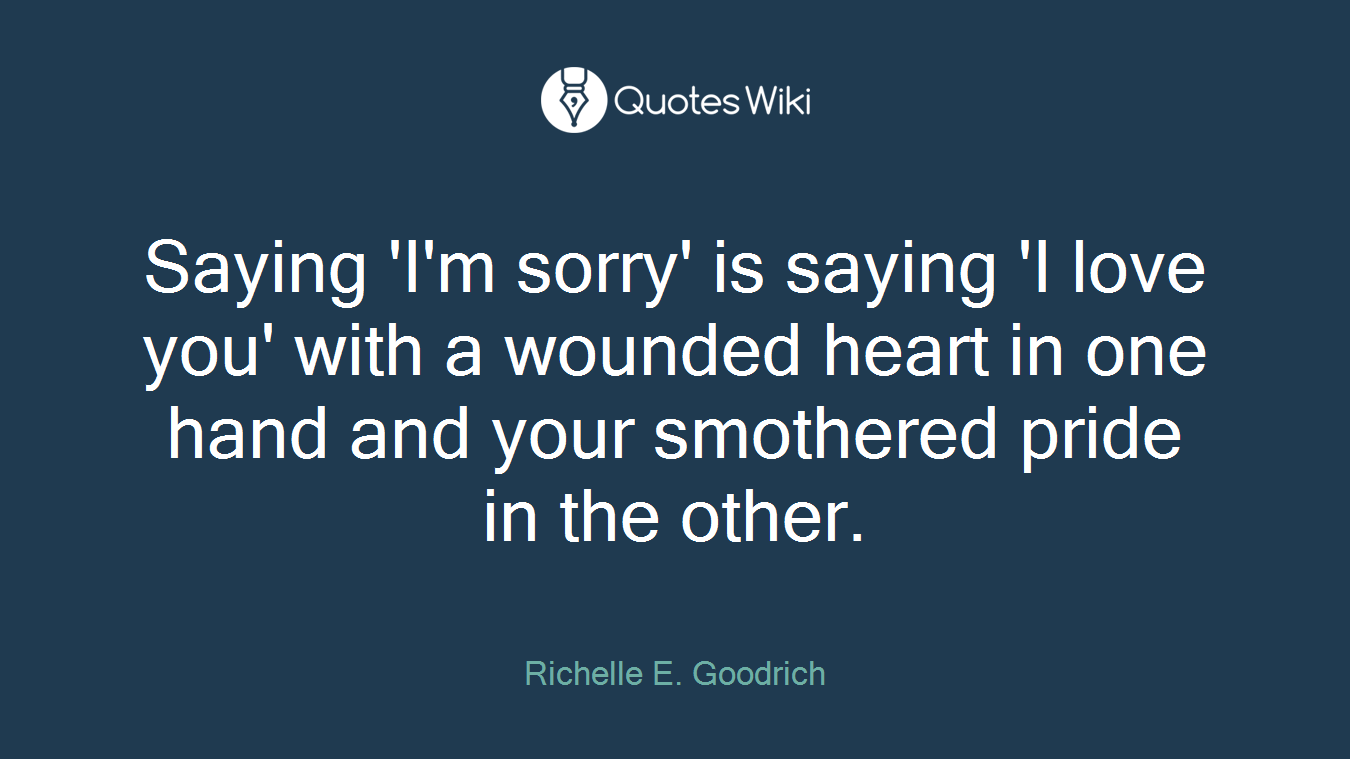 Saying 'I'm sorry' is saying 'I love you' with a wounded heart in one hand and your smothered pride in the other.