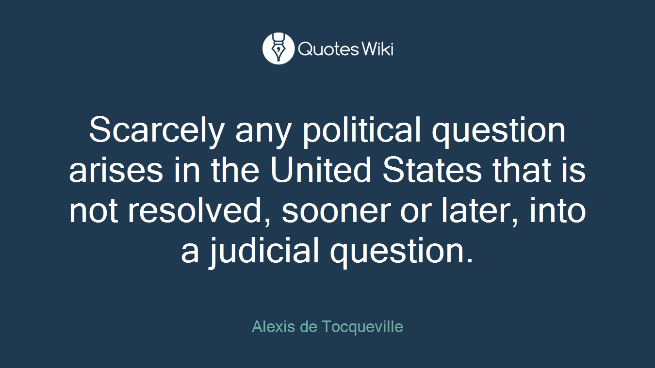 Scarcely any political question arises in the United States that is not resolved, sooner or later, into a judicial question.