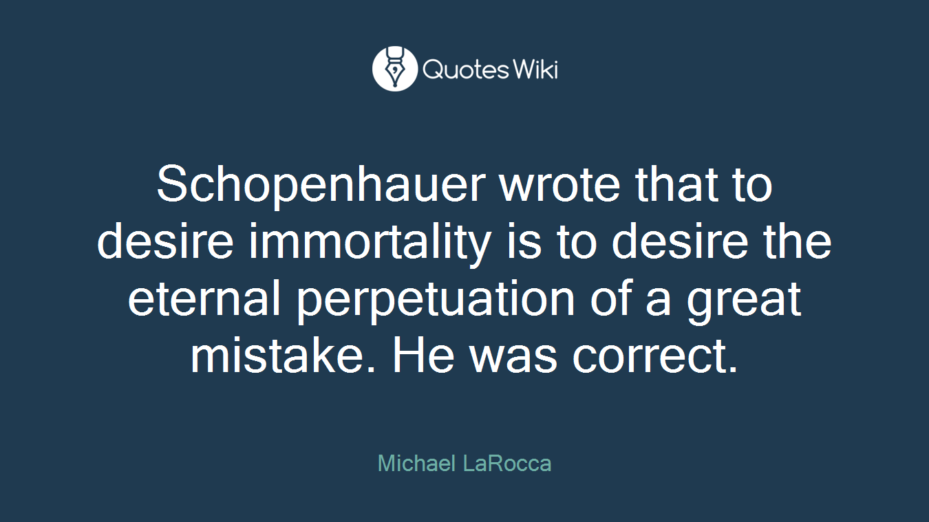 Schopenhauer wrote that to desire immortality is to desire the eternal perpetuation of a great mistake. He was correct.