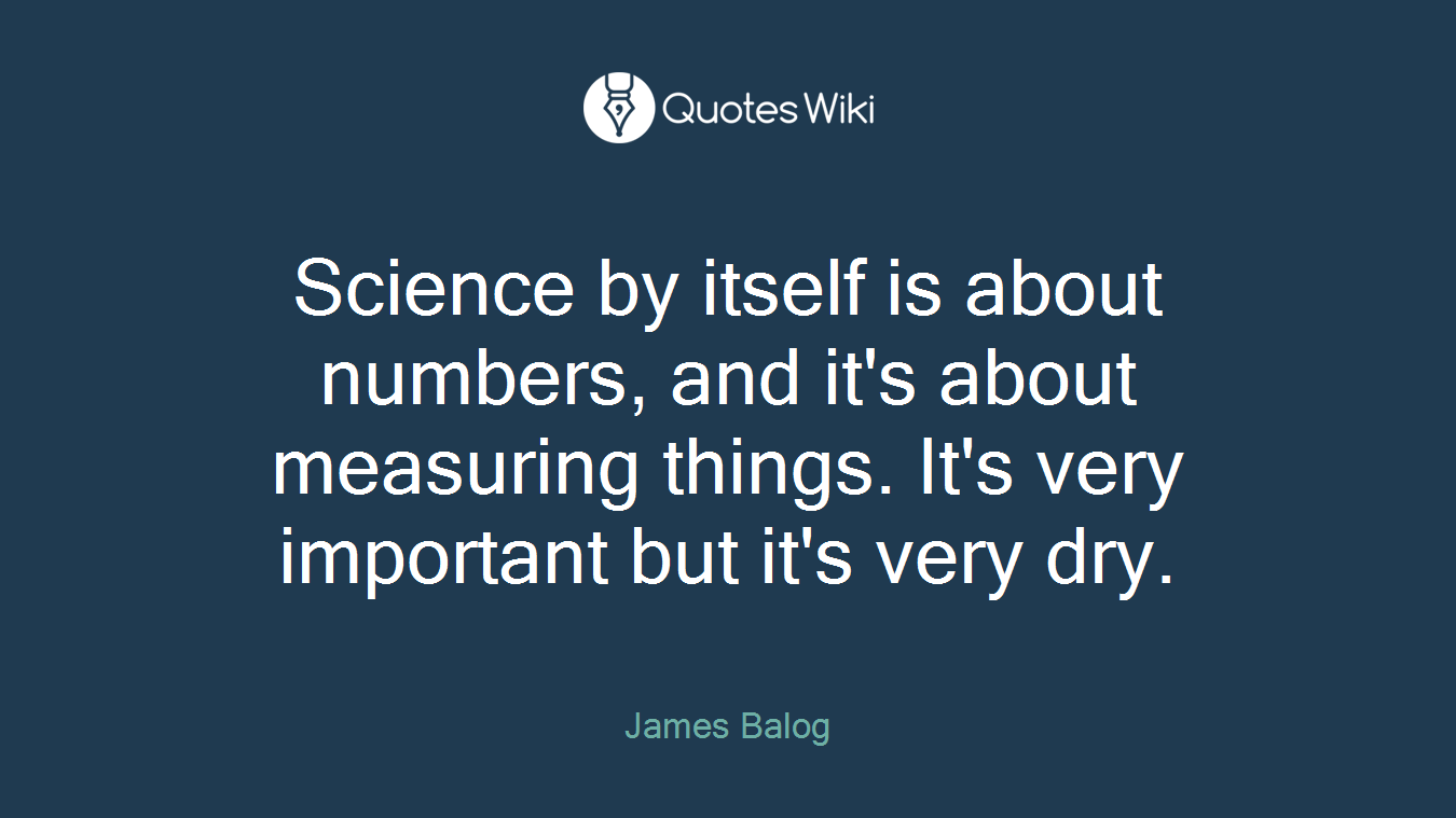 Science by itself is about numbers, and it's about measuring things. It's very important but it's very dry.