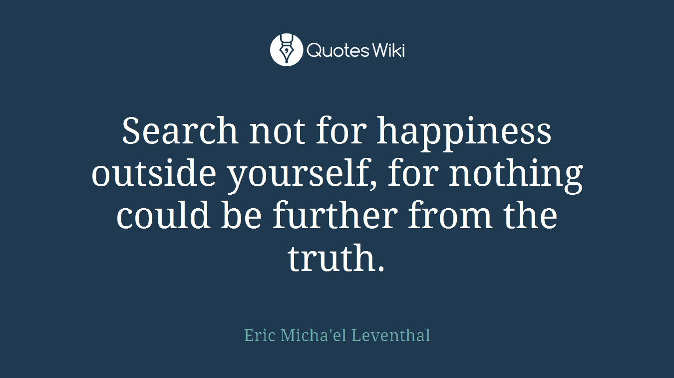 Search not for happiness outside yourself, for nothing could be further from the truth.