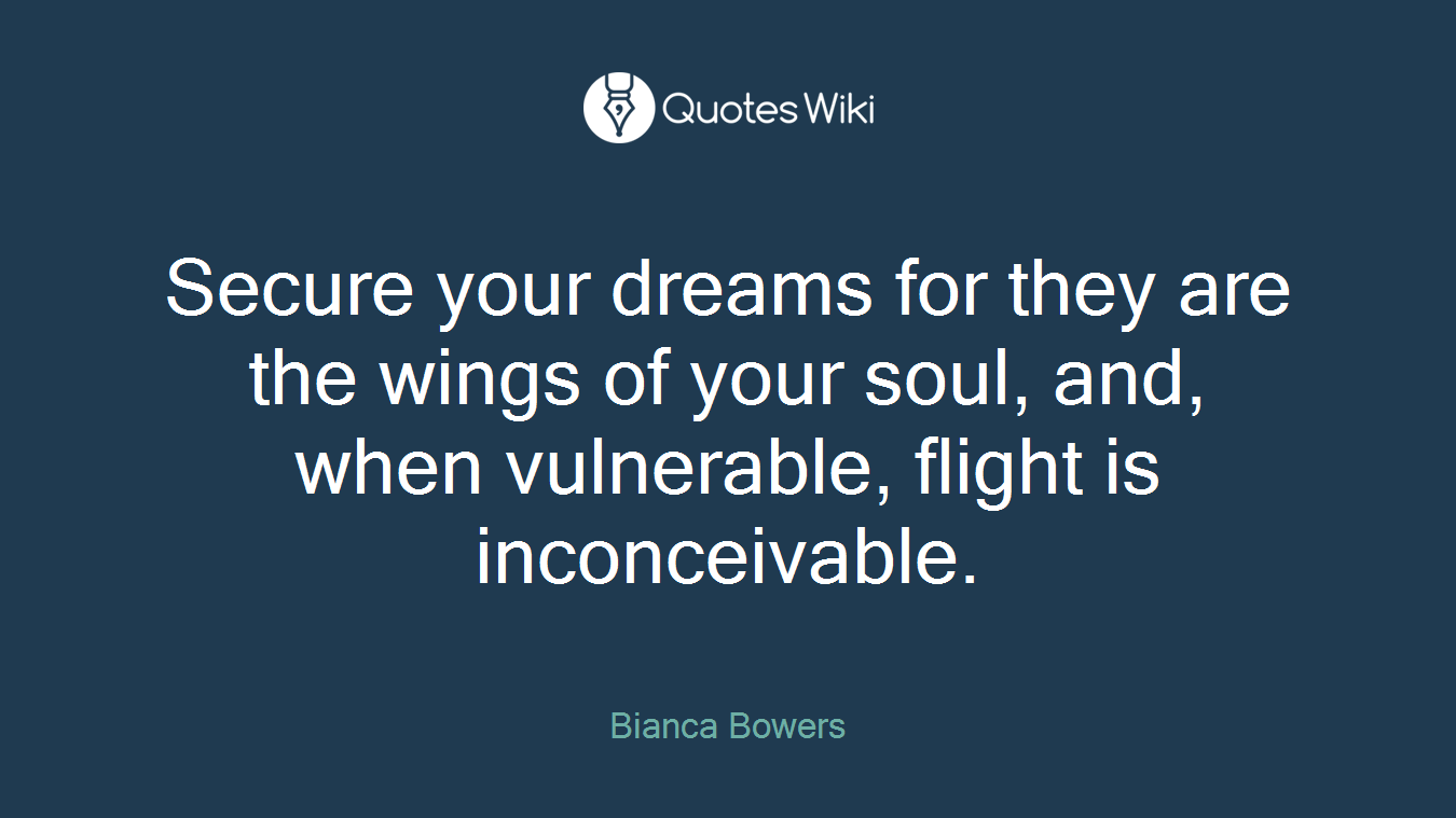 Secure your dreams for they are the wings of your soul, and, when vulnerable, flight is inconceivable.