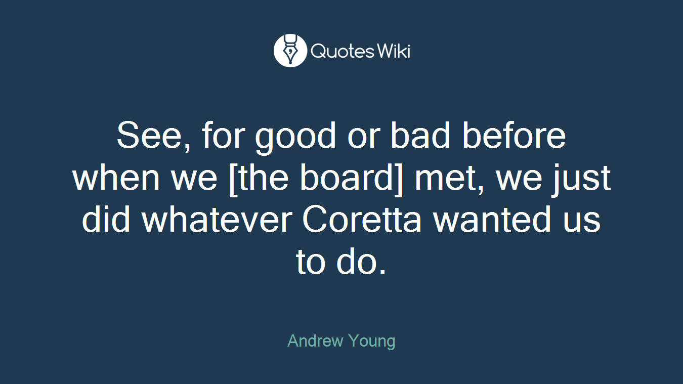 See, for good or bad before when we [the board] met, we just did whatever Coretta wanted us to do.