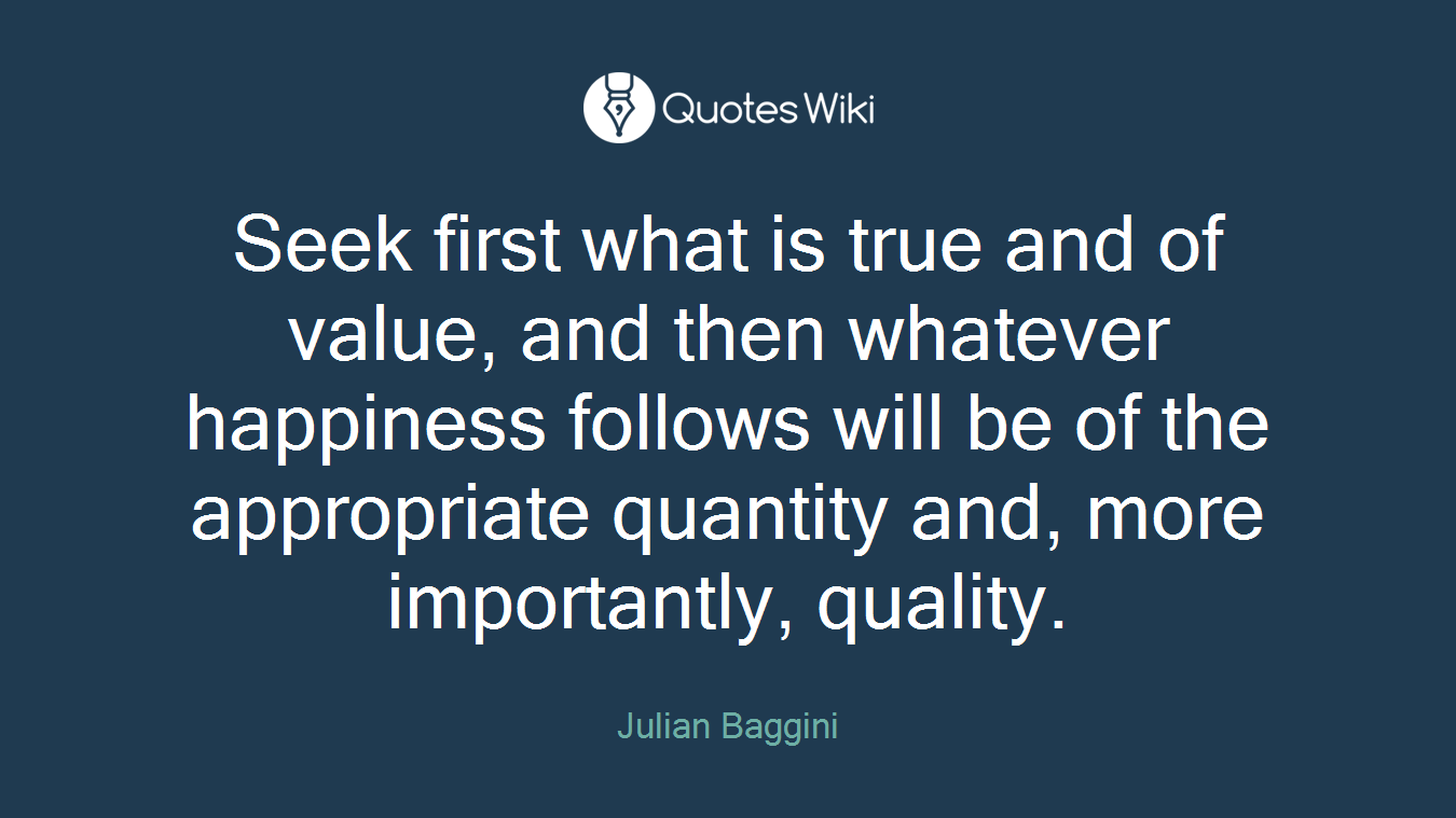 Seek first what is true and of value, and then whatever happiness follows will be of the appropriate quantity and, more importantly, quality.