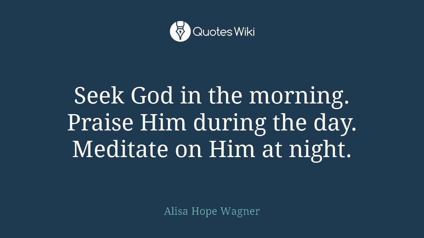Seek God in the morning. Praise Him during the day. Meditate on Him at night.