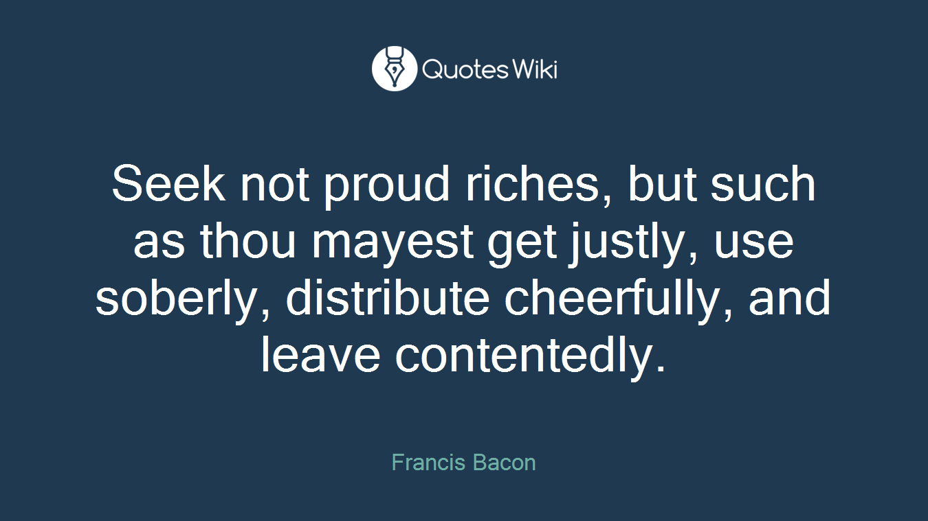 Seek not proud riches, but such as thou mayest get justly, use soberly, distribute cheerfully, and leave contentedly.