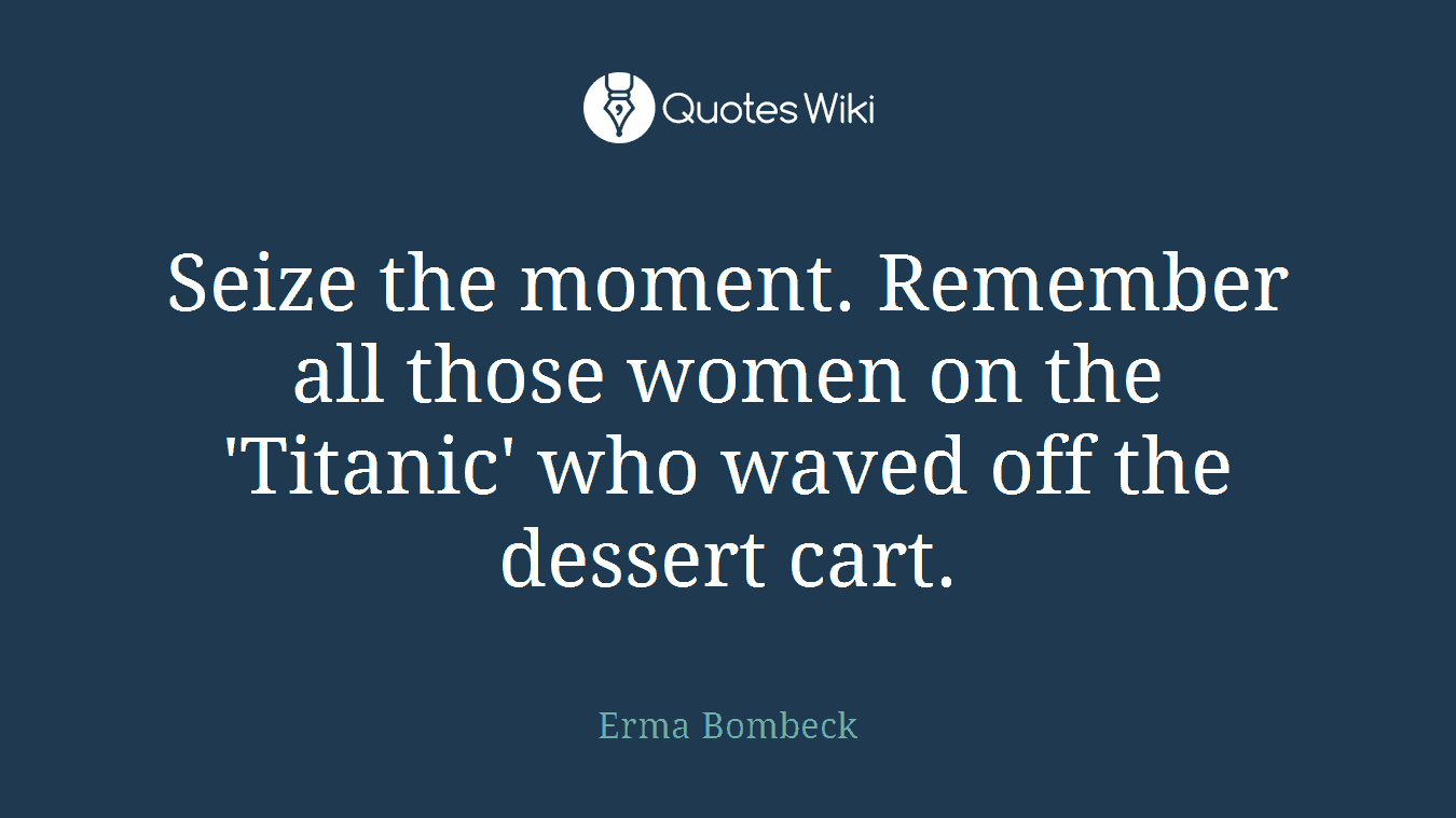 Seize the moment. Remember all those women on the 'Titanic' who waved off the dessert cart.