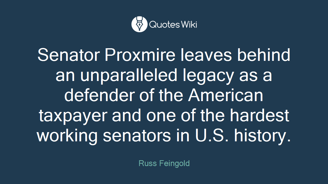 Senator Proxmire leaves behind an unparalleled legacy as a defender of the American taxpayer and one of the hardest working senators in U.S. history.