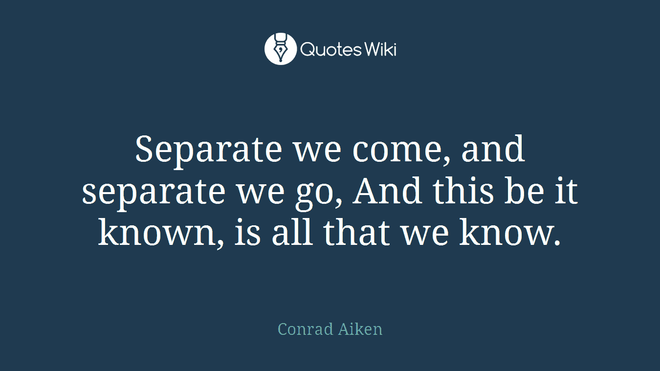 Separate we come, and separate we go, And this be it known, is all that we know.