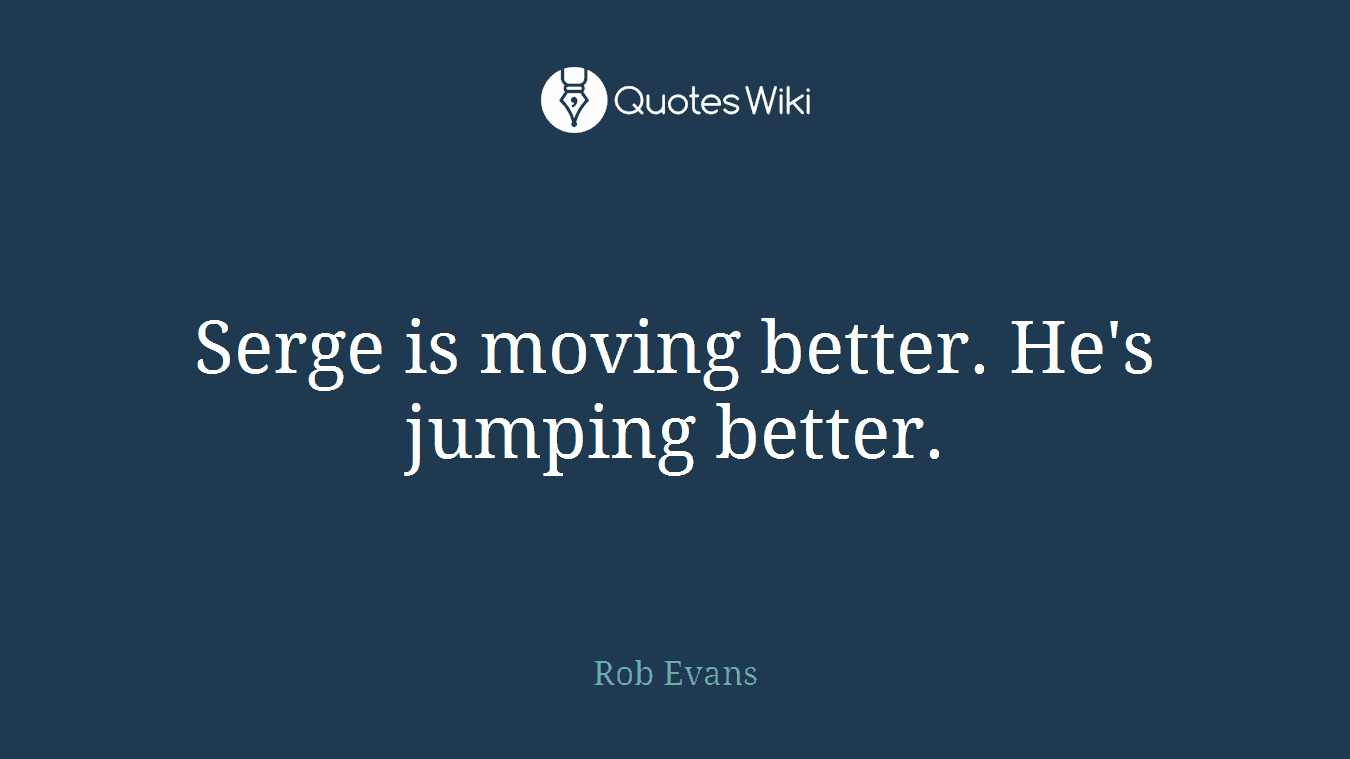 Serge is moving better. He's jumping better.