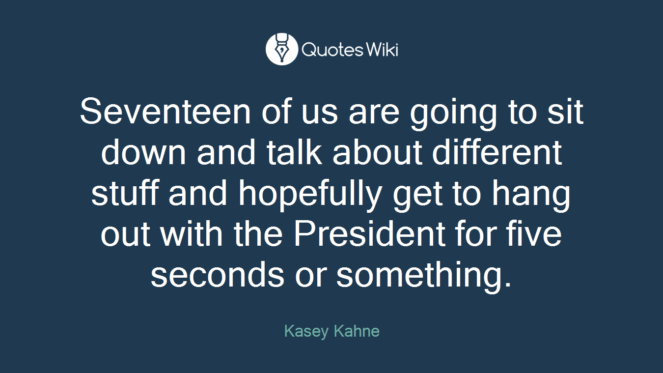 Seventeen of us are going to sit down and talk about different stuff and hopefully get to hang out with the President for five seconds or something.