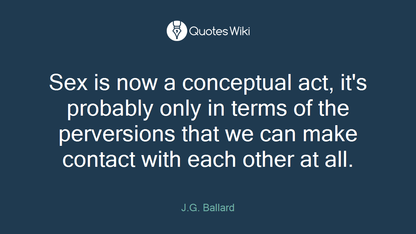 Sex is now a conceptual act, it's probably only in terms of the perversions that we can make contact with each other at all.