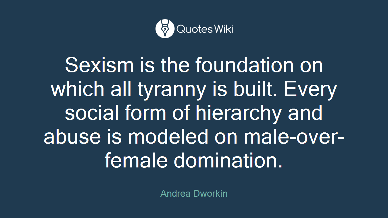 Sexism is the foundation on which all tyranny is built. Every social form of hierarchy and abuse is modeled on male-over-female domination.