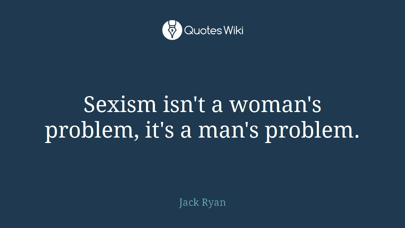 Sexism isn't a woman's problem, it's a man's problem.