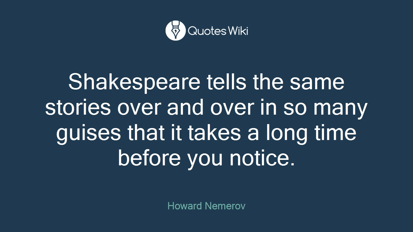 Shakespeare tells the same stories over and over in so many guises that it takes a long time before you notice.