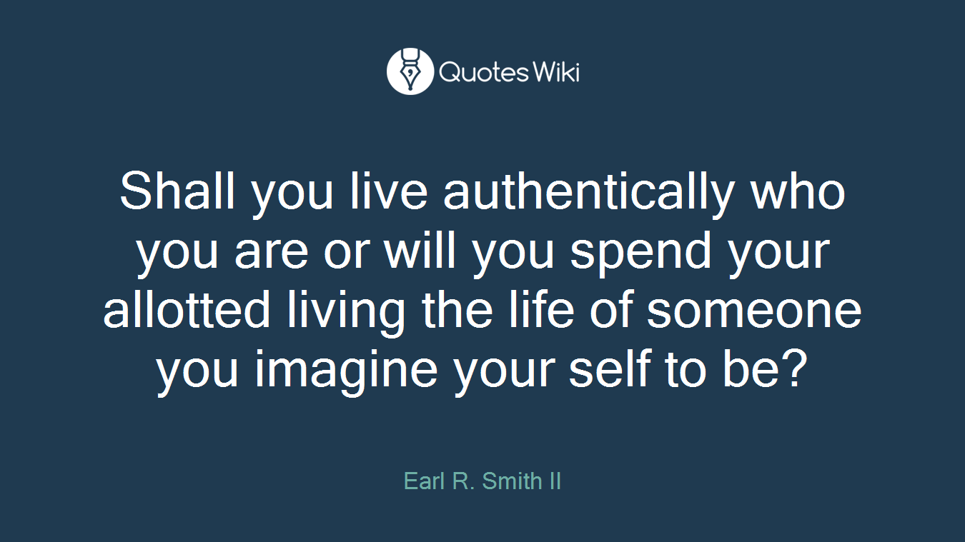 Shall you live authentically who you are or will you spend your allotted living the life of someone you imagine your self to be?