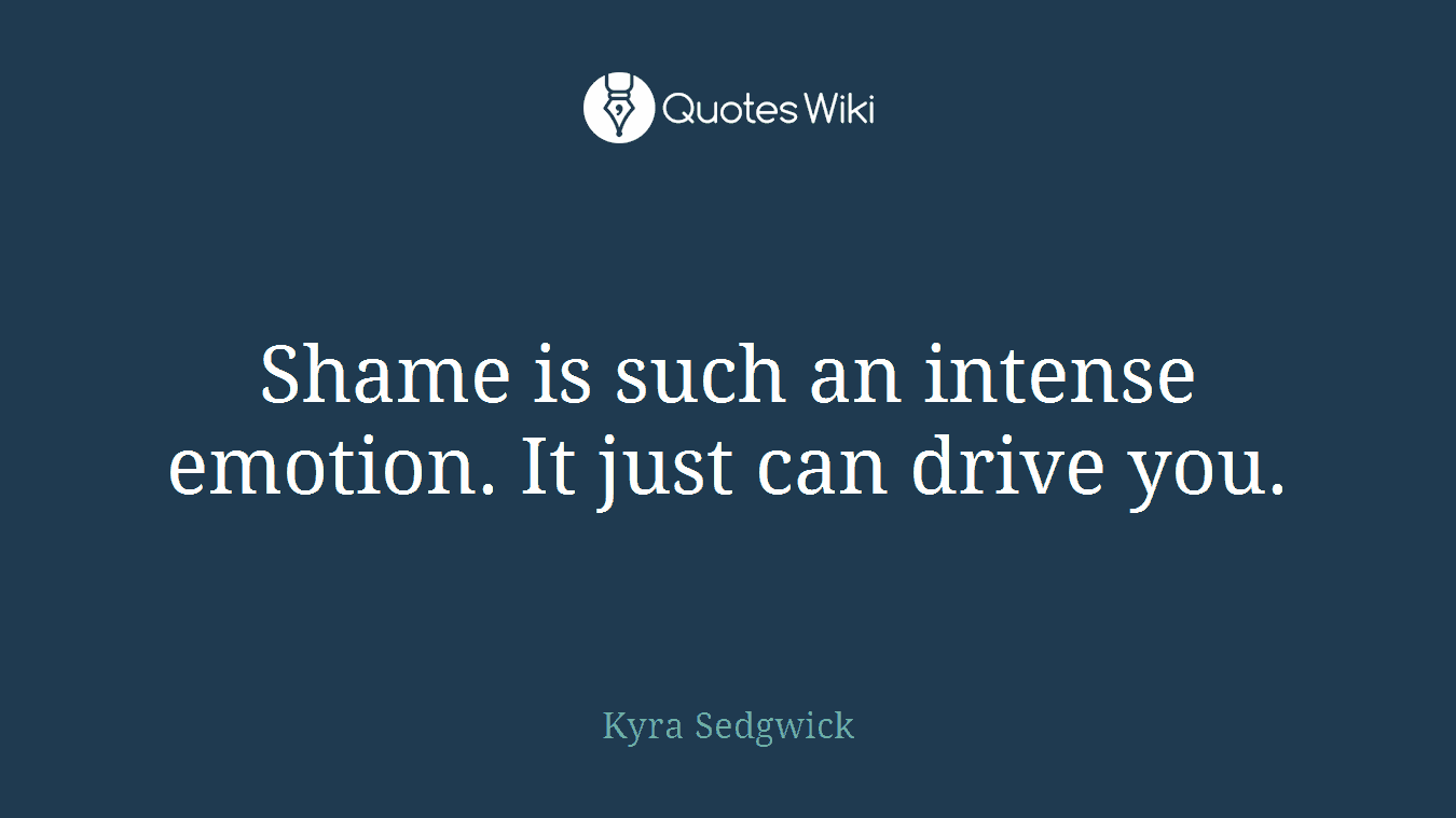 Shame is such an intense emotion. It just can drive you.