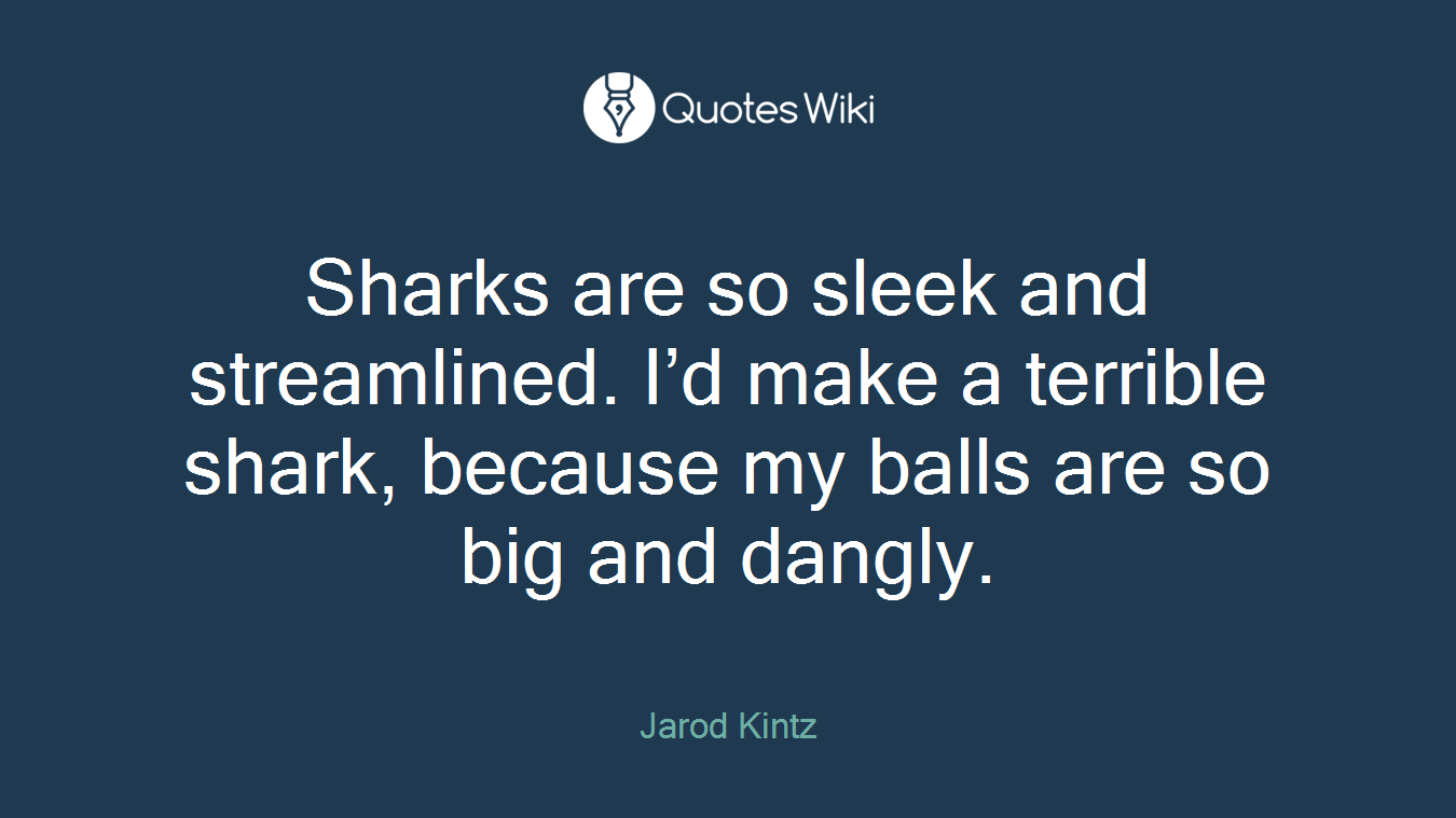 Sharks are so sleek and streamlined. I’d make a terrible shark, because my balls are so big and dangly.