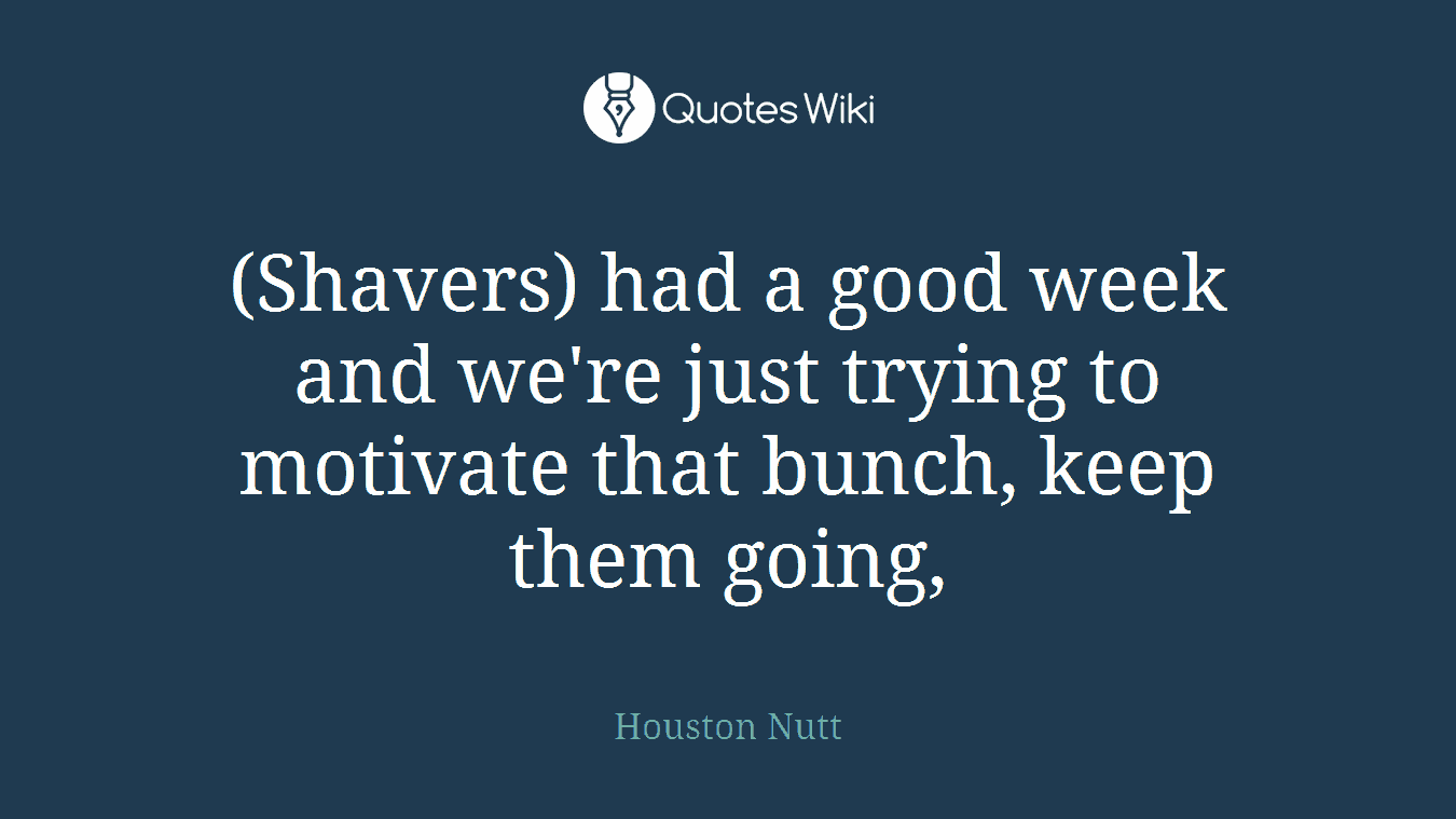 (Shavers) had a good week and we're just trying to motivate that bunch, keep them going,