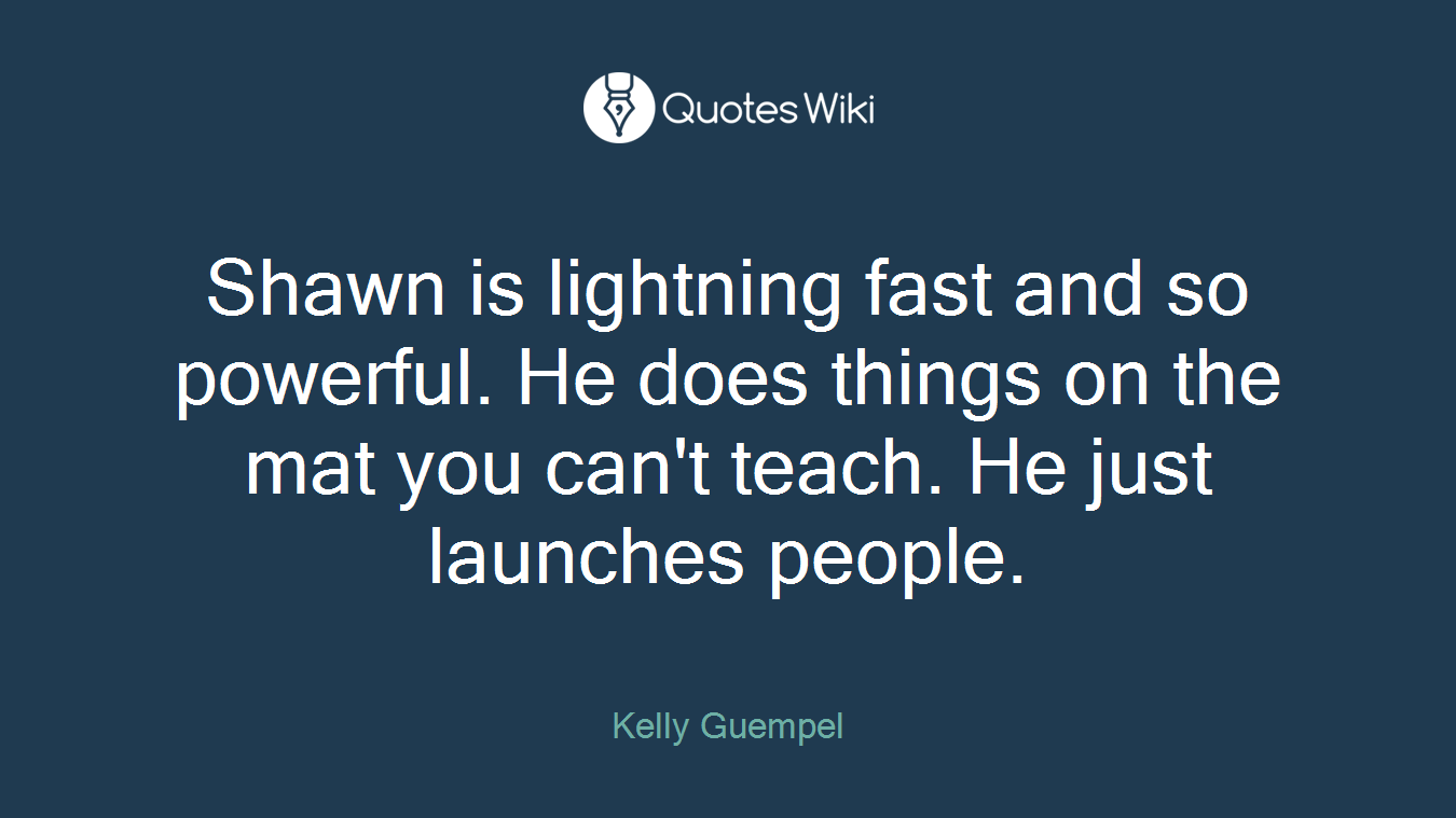 Shawn is lightning fast and so powerful. He does things on the mat you can't teach. He just launches people.