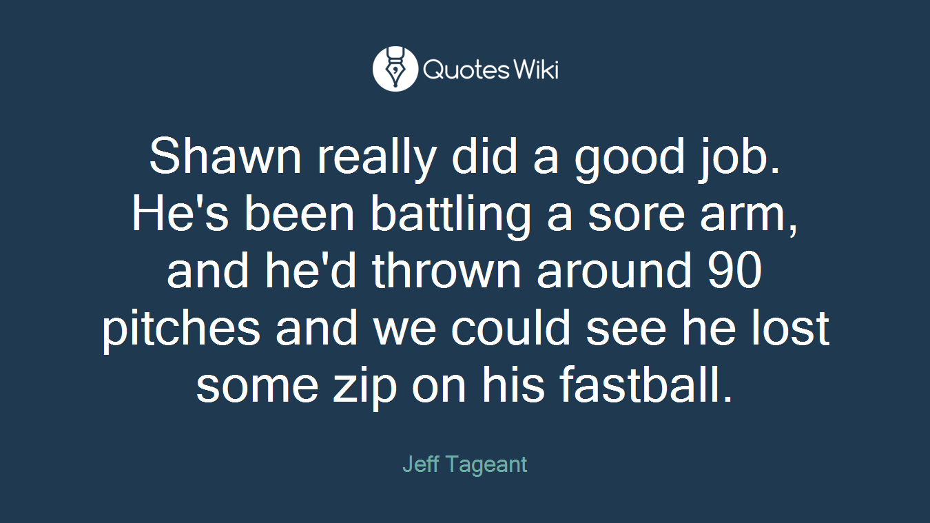 Shawn really did a good job. He's been battling a sore arm, and he'd thrown around 90 pitches and we could see he lost some zip on his fastball.