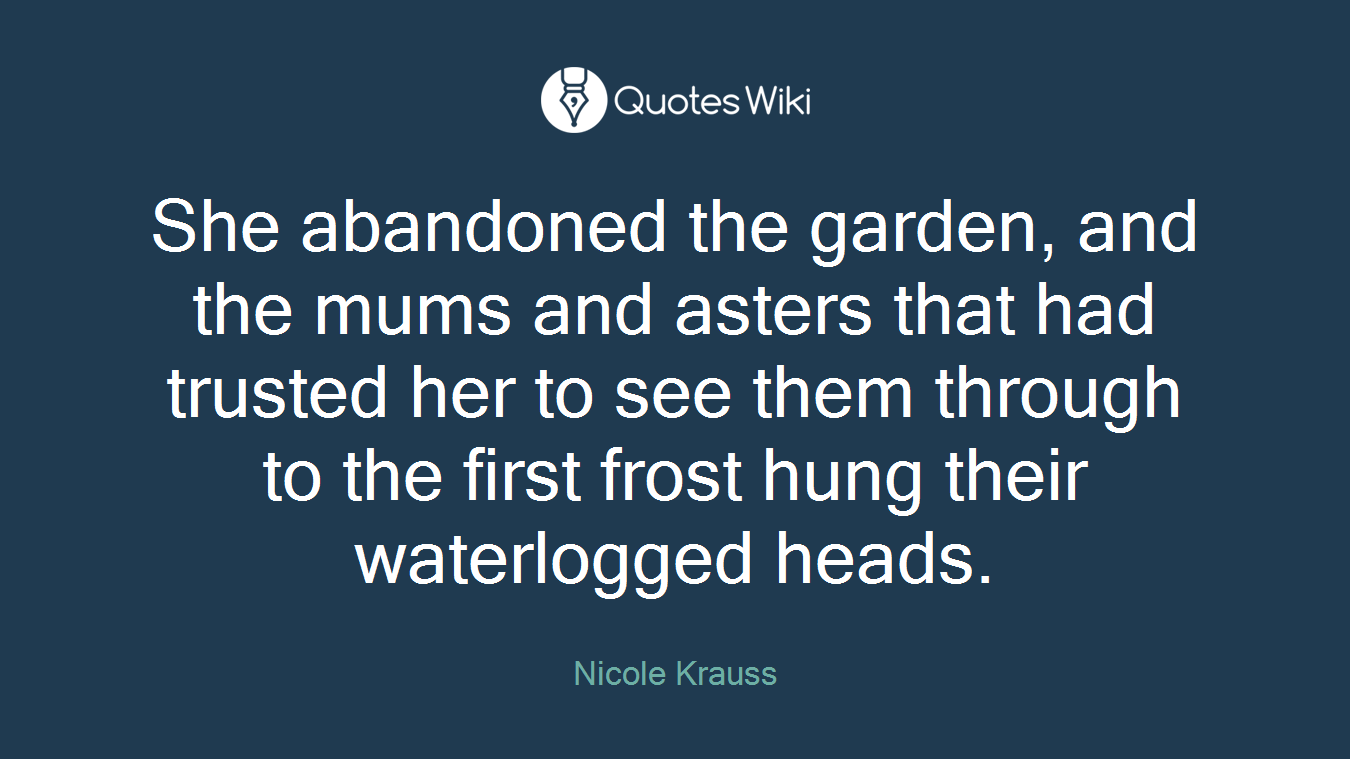 She abandoned the garden, and the mums and asters that had trusted her to see them through to the first frost hung their waterlogged heads.