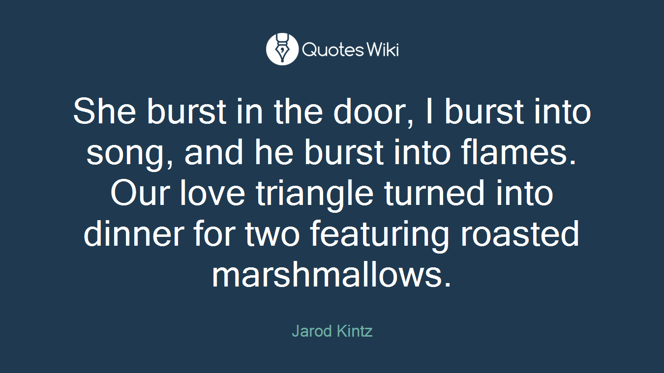 She burst in the door, I burst into song, and he burst into flames. Our love triangle turned into dinner for two featuring roasted marshmallows.