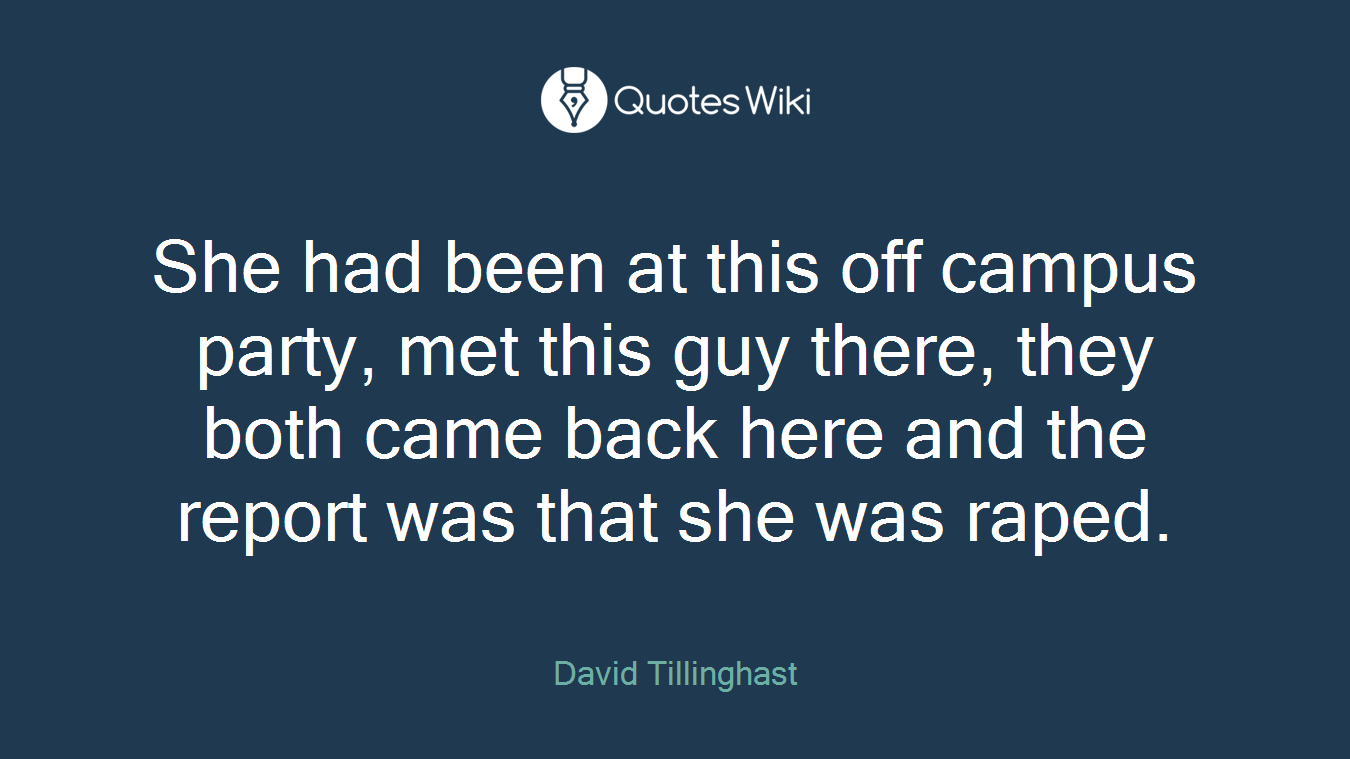 She had been at this off campus party, met this guy there, they both came back here and the report was that she was raped.