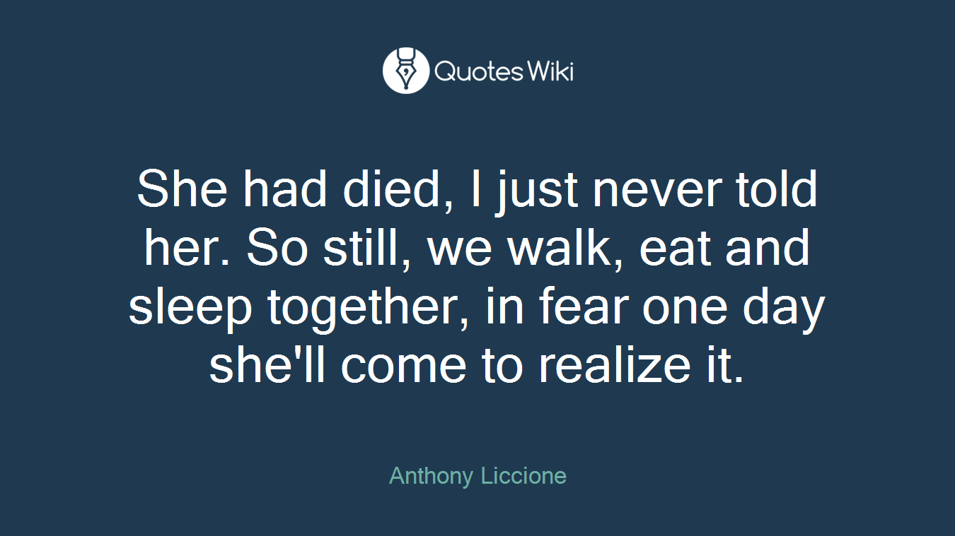 She had died, I just never told her. So still, we walk, eat and sleep together, in fear one day she'll come to realize it.