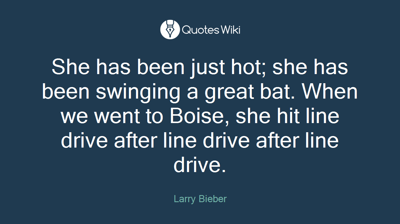 She has been just hot; she has been swinging a great bat. When we went to Boise, she hit line drive after line drive after line drive.