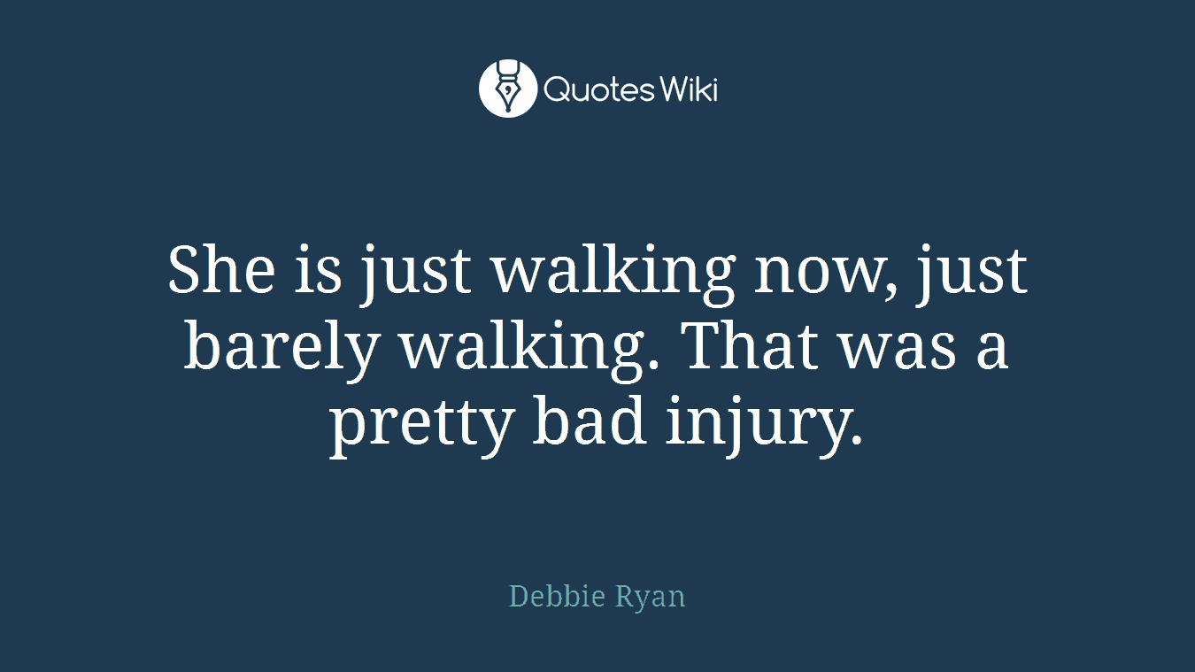 She is just walking now, just barely walking. That was a pretty bad injury.