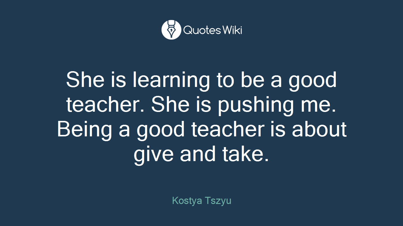 She is learning to be a good teacher. She is pushing me. Being a good teacher is about give and take.