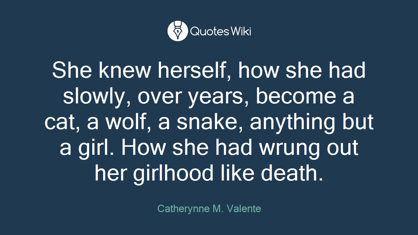 She knew herself, how she had slowly, over years, become a cat, a wolf, a snake, anything but a girl. How she had wrung out her girlhood like death.