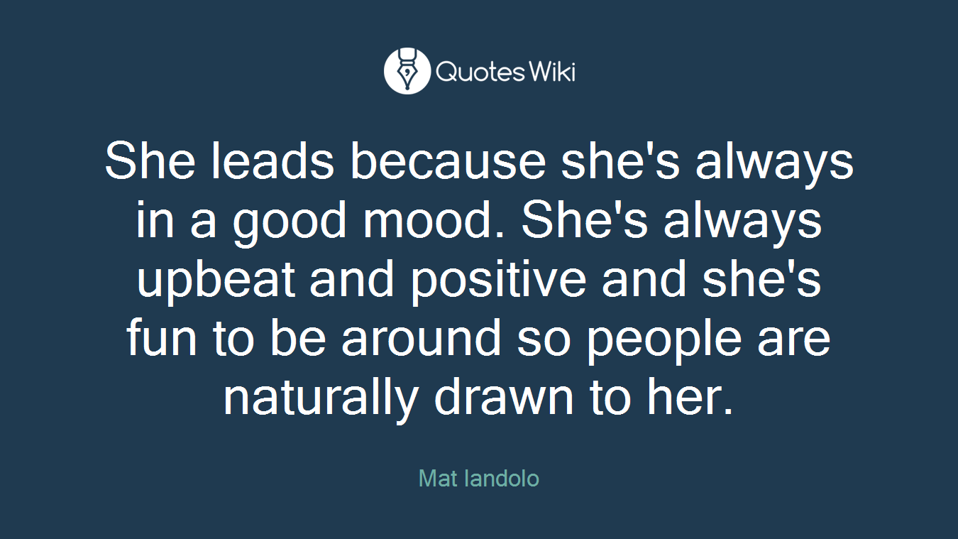 She leads because she's always in a good mood. She's always upbeat and positive and she's fun to be around so people are naturally drawn to her.