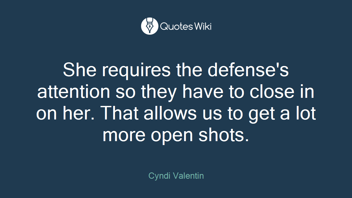 She requires the defense's attention so they have to close in on her. That allows us to get a lot more open shots.