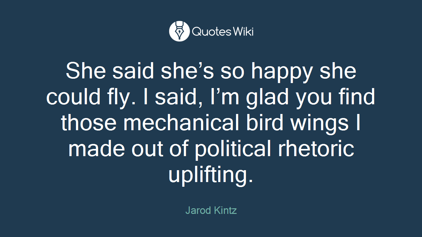 She said she’s so happy she could fly. I said, I’m glad you find those mechanical bird wings I made out of political rhetoric uplifting.